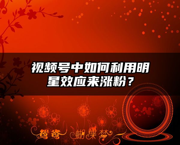 视频号中如何利用明星效应来涨粉？