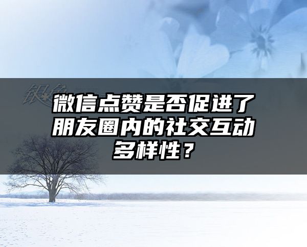 微信点赞是否促进了朋友圈内的社交互动多样性？