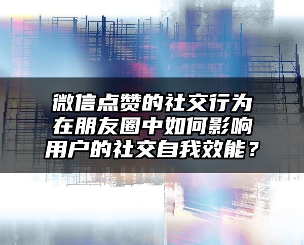 微信点赞的社交行为在朋友圈中如何影响用户的社交自我效能？