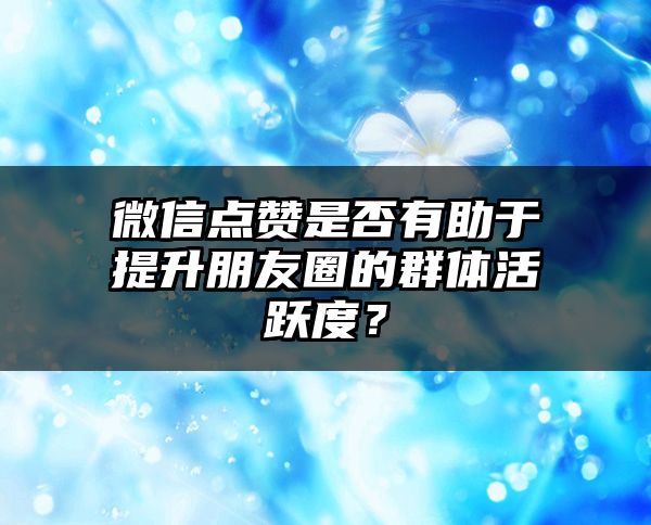 微信点赞是否有助于提升朋友圈的群体活跃度？