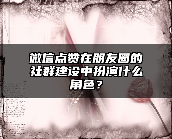 微信点赞在朋友圈的社群建设中扮演什么角色？