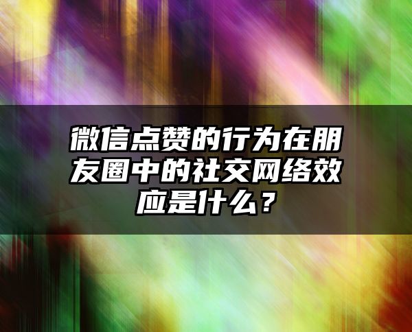 微信点赞的行为在朋友圈中的社交网络效应是什么？