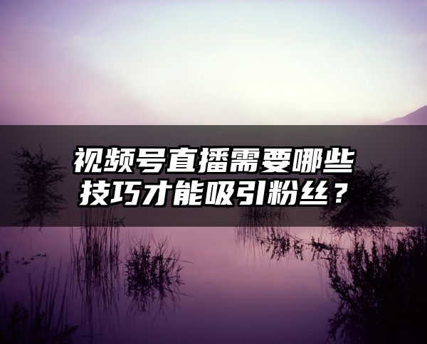 视频号直播需要哪些技巧才能吸引粉丝？