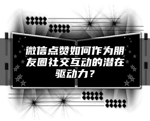 微信点赞如何作为朋友圈社交互动的潜在驱动力？