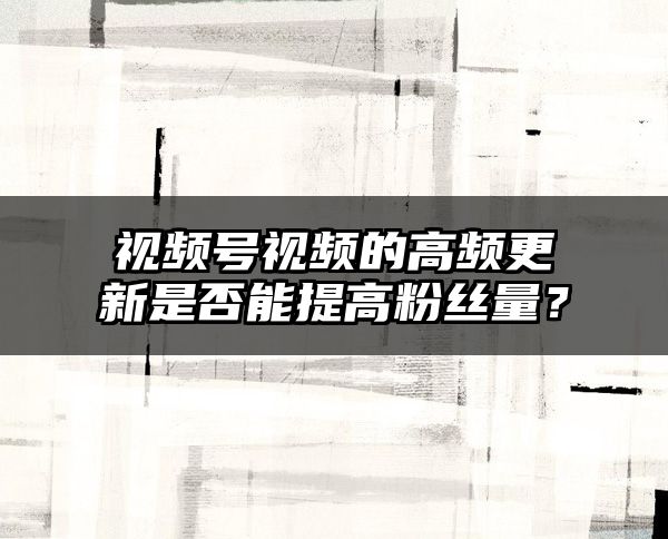 视频号视频的高频更新是否能提高粉丝量？