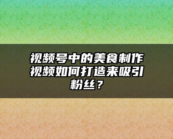 视频号中的美食制作视频如何打造来吸引粉丝？