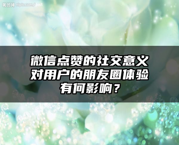 微信点赞的社交意义对用户的朋友圈体验有何影响？