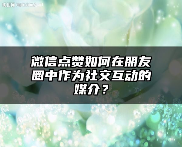 微信点赞如何在朋友圈中作为社交互动的媒介？