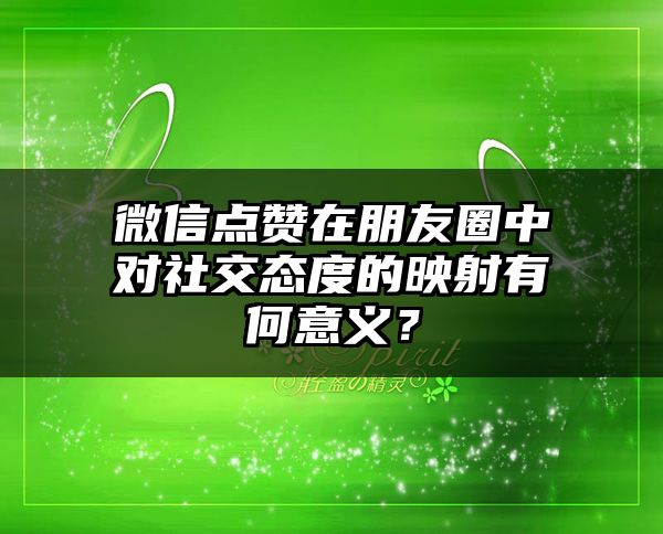 微信点赞在朋友圈中对社交态度的映射有何意义？