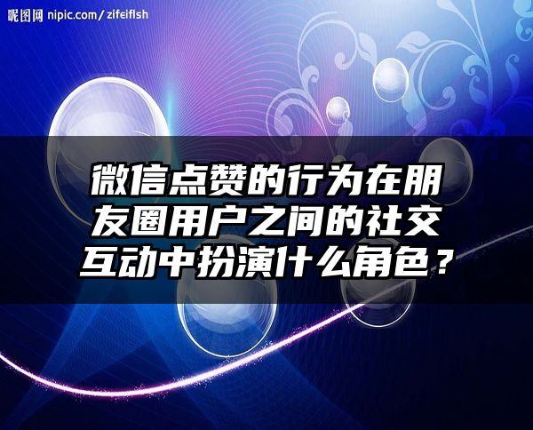 微信点赞的行为在朋友圈用户之间的社交互动中扮演什么角色？