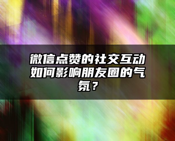 微信点赞的社交互动如何影响朋友圈的气氛？