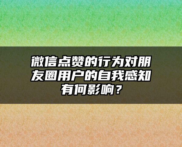 微信点赞的行为对朋友圈用户的自我感知有何影响？