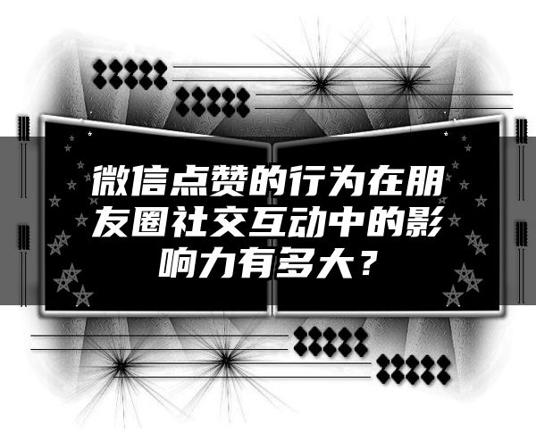 微信点赞的行为在朋友圈社交互动中的影响力有多大？