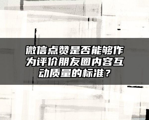 微信点赞是否能够作为评价朋友圈内容互动质量的标准？