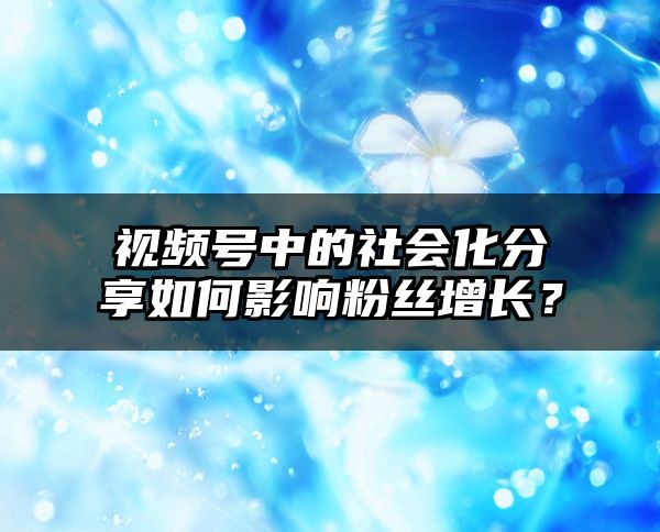 视频号中的社会化分享如何影响粉丝增长？