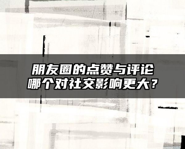 朋友圈的点赞与评论哪个对社交影响更大？