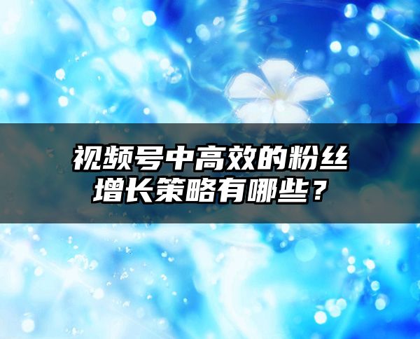 视频号中高效的粉丝增长策略有哪些？