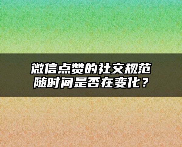 微信点赞的社交规范随时间是否在变化？