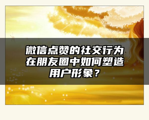 微信点赞的社交行为在朋友圈中如何塑造用户形象？