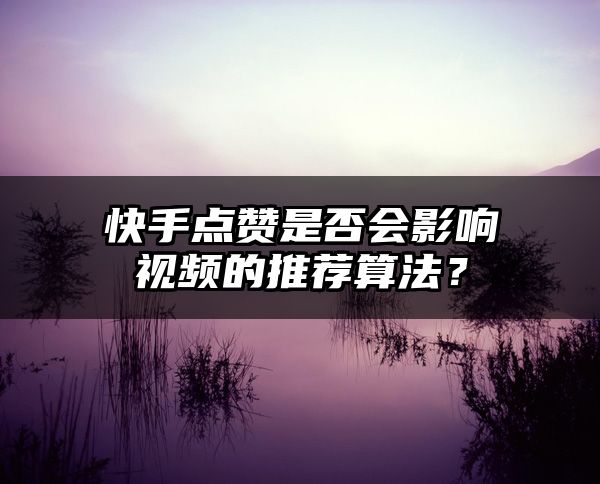 快手点赞是否会影响视频的推荐算法？