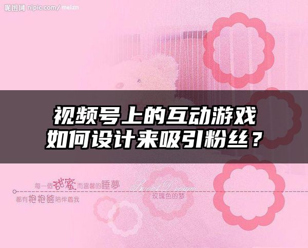 视频号上的互动游戏如何设计来吸引粉丝？