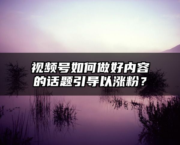 视频号如何做好内容的话题引导以涨粉？