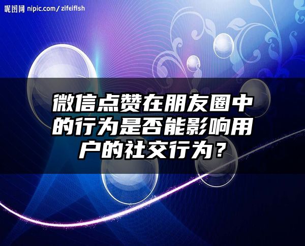 微信点赞在朋友圈中的行为是否能影响用户的社交行为？