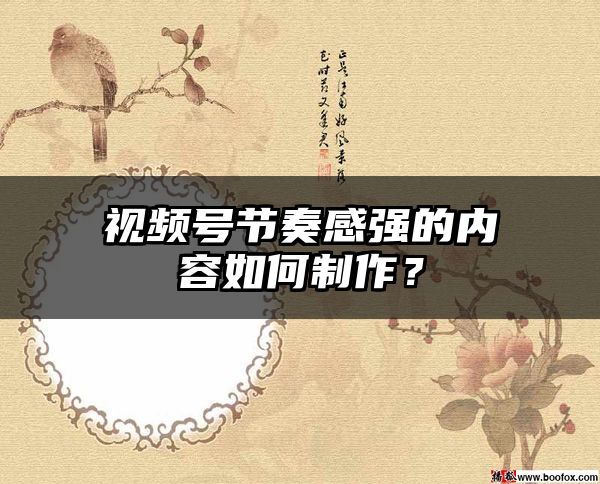 视频号节奏感强的内容如何制作？