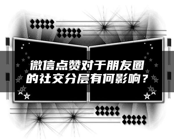 微信点赞对于朋友圈的社交分层有何影响？