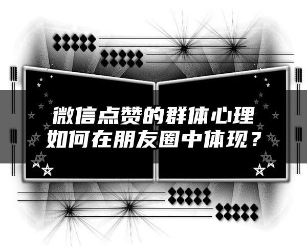 微信点赞的群体心理如何在朋友圈中体现？