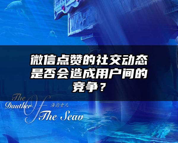 微信点赞的社交动态是否会造成用户间的竞争？