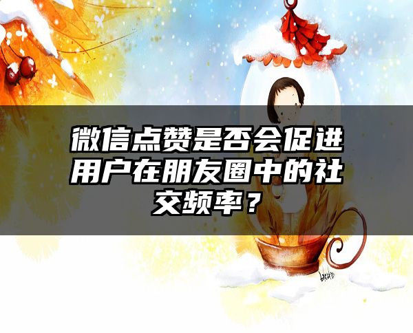 微信点赞是否会促进用户在朋友圈中的社交频率？