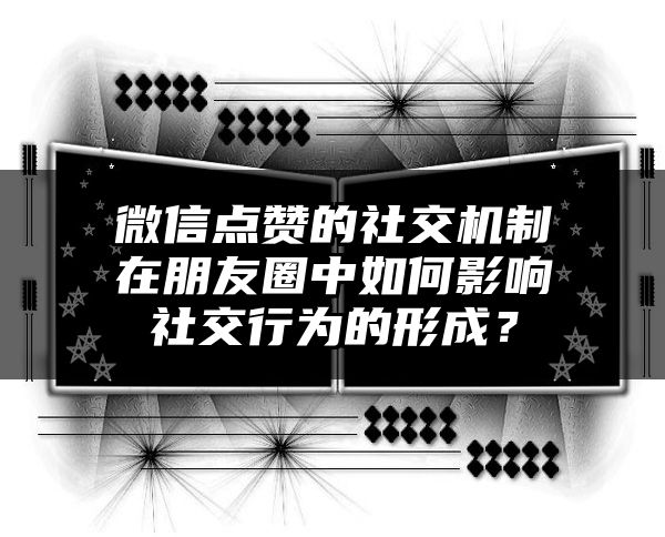 微信点赞的社交机制在朋友圈中如何影响社交行为的形成？