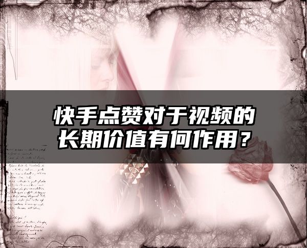 快手点赞对于视频的长期价值有何作用？