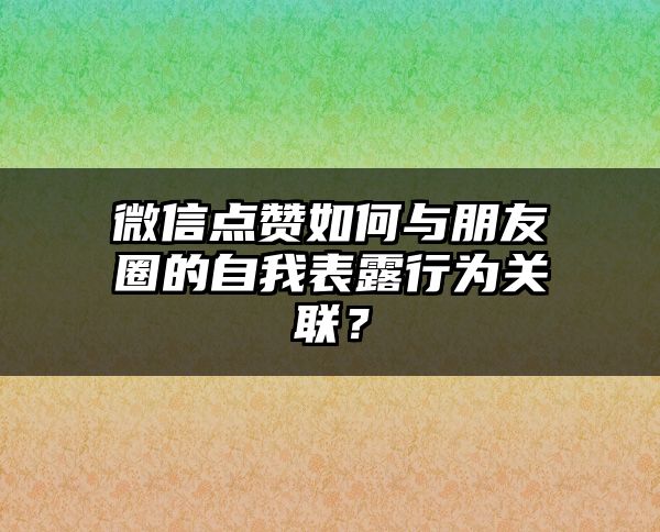 微信点赞如何与朋友圈的自我表露行为关联？