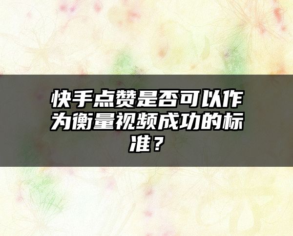 快手点赞是否可以作为衡量视频成功的标准？