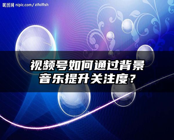 视频号如何通过背景音乐提升关注度？