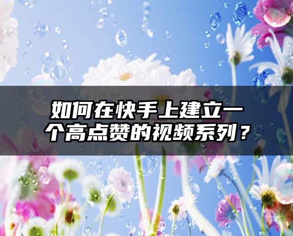 如何在快手上建立一个高点赞的视频系列？