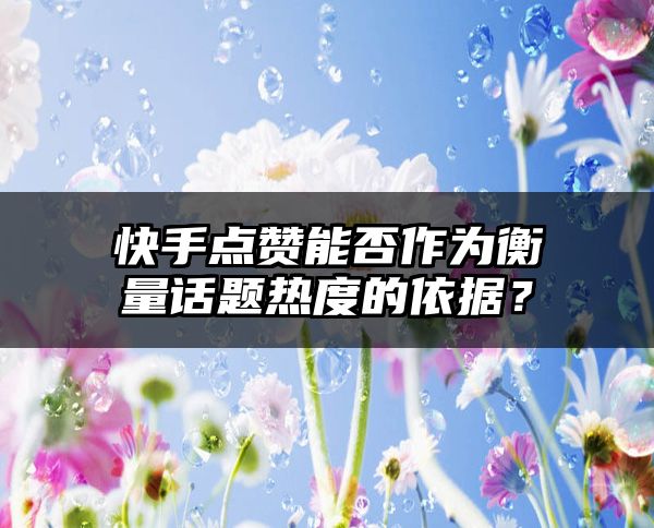 快手点赞能否作为衡量话题热度的依据？