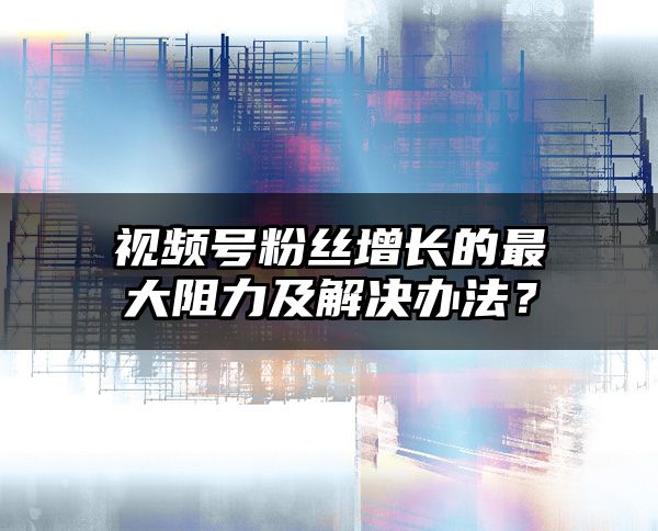 视频号粉丝增长的最大阻力及解决办法？