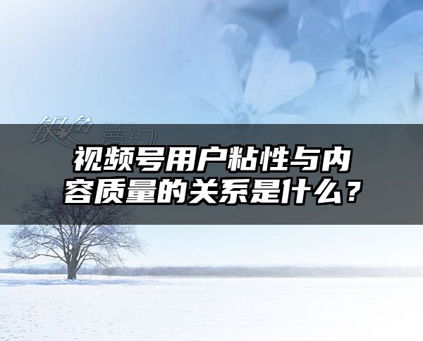 视频号用户粘性与内容质量的关系是什么？