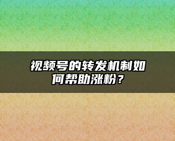 视频号的转发机制如何帮助涨粉？