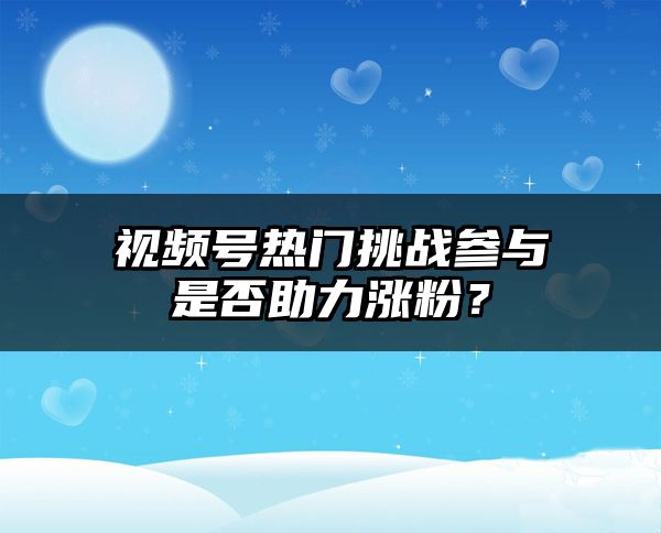 视频号热门挑战参与是否助力涨粉？