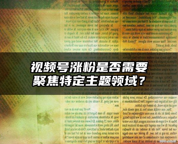 视频号涨粉是否需要聚焦特定主题领域？