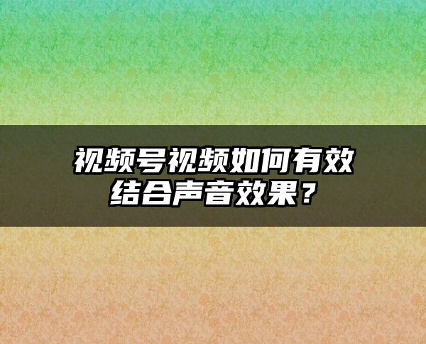 视频号视频如何有效结合声音效果？