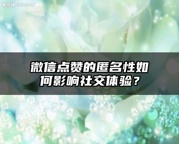 微信点赞的匿名性如何影响社交体验？