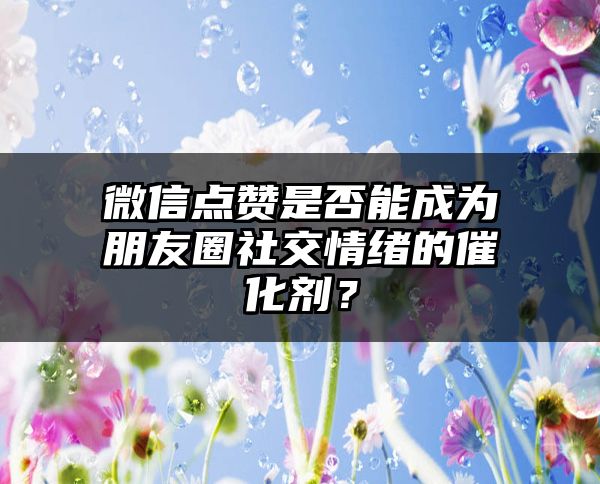 微信点赞是否能成为朋友圈社交情绪的催化剂？