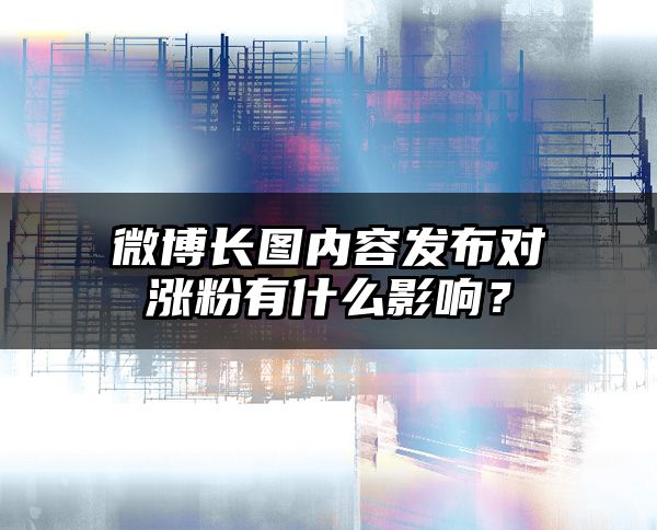 微博长图内容发布对涨粉有什么影响？