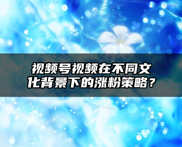 视频号视频在不同文化背景下的涨粉策略？