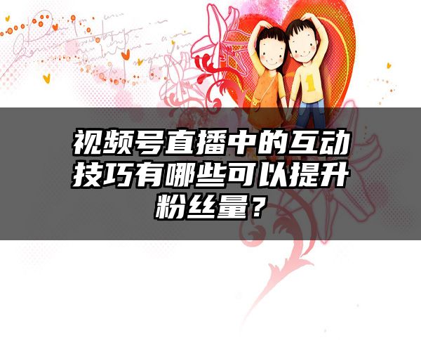 视频号直播中的互动技巧有哪些可以提升粉丝量？